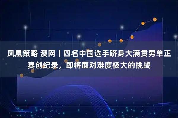 凤凰策略 澳网｜四名中国选手跻身大满贯男单正赛创纪录，即将面对难度极大的挑战
