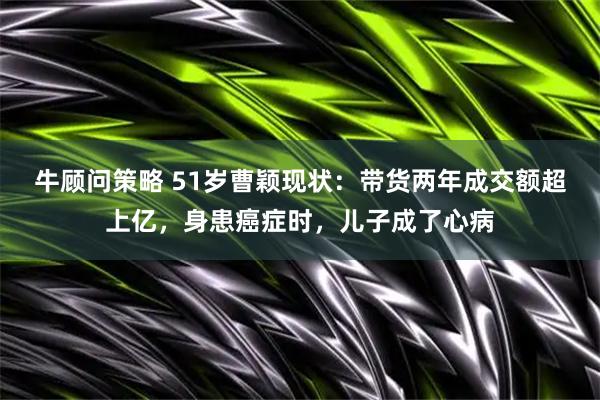牛顾问策略 51岁曹颖现状：带货两年成交额超上亿，身患癌症时，儿子成了心病
