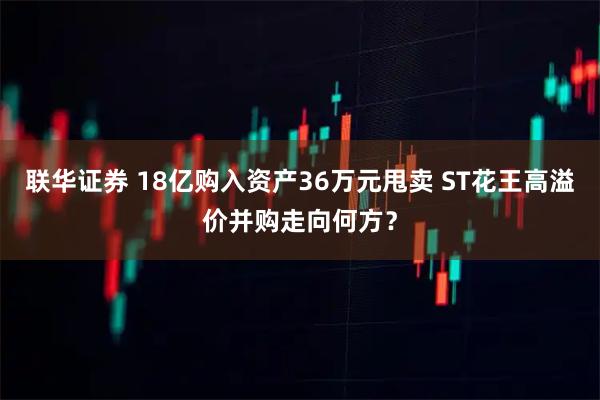 联华证券 18亿购入资产36万元甩卖 ST花王高溢价并购走向何方？