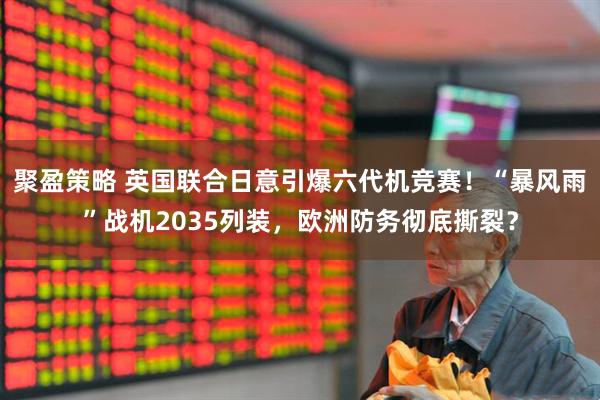聚盈策略 英国联合日意引爆六代机竞赛！“暴风雨”战机2035列装，欧洲防务彻底撕裂？