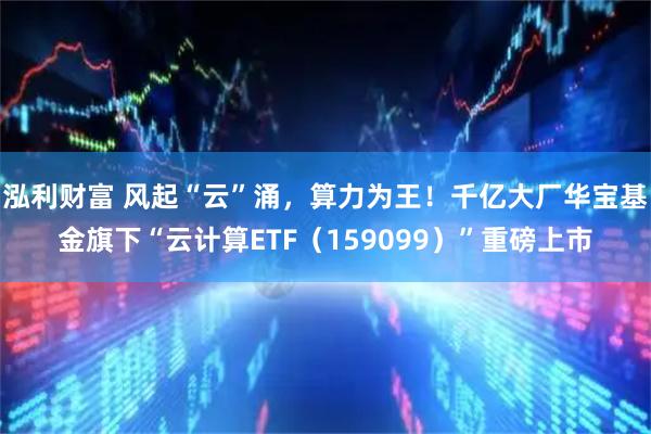 泓利财富 风起“云”涌，算力为王！千亿大厂华宝基金旗下“云计算ETF（159099）”重磅上市