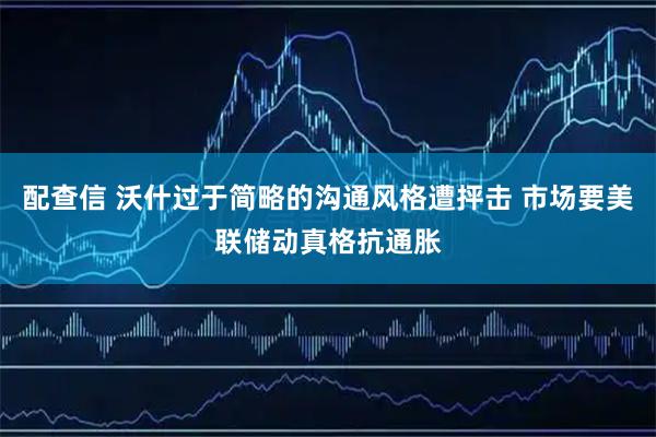 配查信 沃什过于简略的沟通风格遭抨击 市场要美联储动真格抗通胀